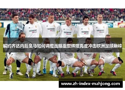解约齐达内后皇马如何调整战略重塑辉煌再度冲击欧洲足球巅峰